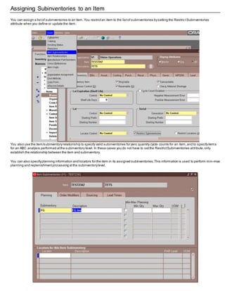 Assigning Subinventories to an Item
You can assign a listof subinventories to an item.You restrictan item to the listof subinventories bysetting the Restric tSubinventories
attribute when you define or update the item.
You also use the item/subinventoryrelationship to specify valid subinventories for zero quantity cycle counts for an item,and to specifyitems
for an ABC analysis performed atthe subinventory level. In these cases you do not have to setthe RestrictSubinventories attribute,only
establish the relationship between the item and subinventory.
You can also specifyplanning information and locators for the item in its assigned subinventories.This information is used to perform min–max
planning and replenishmentprocessing atthe subinventorylevel.
 
