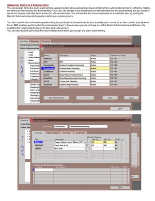 Assigning Items to a Subinventory
You can assign items to a given subinventory. Assigning items to a subinventory does notrestrict the subinventoryto that li stof items.Rather,
the items are restricted to that subinventory. Thus,you can always issue and receive unrestricted items to any subinventory,but you can only
issue and receive restricted items to their listof subinventories.You activate the listof subinventories for a restricted item by setting the
RestrictSubinventories attribute when defining or updating items.
You also use the item/subinventoryrelationship to specifyvalid subinventories for zero quantity cycle counts for an item,a nd to specifyitems
for an ABC analysis performed atthe subinventory level. In these cases you do not have to setthe Re strictSubinventories attribute,only
establish the relationship between the item and subinventory.
You can also specifyplanning information related to the items you assign to a given subinventory.
 