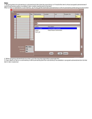 Notes:
1. Assigning items to subinventoryor subinventoryto item does the same thing i.e it 'll restrictthe item to those assigned subinventories if
restrictsubinventory option is enabled in item master inventory tab for that item.
When an item is restricted to a sub inventory, you 'll only get the restricted subinventories in LOV of subinventory while doing any transaction
2. While assigning subinventories to an item,go to the required organization parameter first.
3. If you attach an item to a subinventory in item/subinventorythen the subinventory’ll be available in assigned subinventories form for that
item in item master tool
 