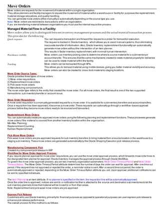 Move Orders
Move orders are requests for the movementofmaterial within a single organization.
They allow planners and facilitymanagers to requestthe movementofmaterial within a warehouse or facility for purposes like replenishment,
material storage relocations,and quality handling.
You can generate move orders either manuallyor automaticallydepending on the source type you use.
Note: Move orders are restricted to transactions within an organization.
If you are transferring material between organizations you mustuse the internal requisition process.
Managed Material Flow in a Facility:
Move orders allow you to distinguish between inventory management processes and the actual material transaction process.
This provides for thefollowing:
Quick response You can requesta transaction and forward the requestto a picker for transaction execution.
The requestis tracked in Oracle Inventory, which allows you to avoid manual systems, thus eliminating
inaccurate transfer of information .Also,Oracle Inventory replenishmentfunctionalitycan automatically
generate move orders withoutthe intervention of an item planner.
This results in faster inventory replenishment,with minimal human intervention.
Warehouse visibility Move orders use inventory picking rules to determine where to source material for a subinventoryor
accounttransfer. This ensures thatthe same mechanisms created to rotate material properlyfor deliveries
can be used to rotate material within the facility.
Tracking Move orders can be transacted through APIs.
This allows you to transactmaterial using mobile devices,giving you better material visibilityand accuracy.
Move orders can also be created to cross dock material to staging locations.
Move Order Source Types:
Oracle provides three types of move orders:
1) Move order requisitions,
2) Replenishmentmove orders
3) Pick wave move orders.
4) Manufacturing componentpick.
The move order type refers to the entity that created the move order. For all move orders,the final resultis one of the two supported
transactions:sub inventorytransfer or account issue.
Move Order Requisitions
A move order requisition is a manuallygenerated requestfor a move order.It is available for subinventory transfers and accounttransfers.
Once a requisition has been approved,itbecomes a move order.These requests can optionallygo through a workflow -based approval
process before they become move orders readyto be sourced and transacted.
Replenishment Move Orders
You can automaticallycreate pre-approved move orders using the following planning and replenishmentfunctions.These processes generate
move orders ifthe material is sourced from another inventory location within the organization.
Min-Max Planning:
ReplenishmentCounting
Kanban Replenishment
Pick Wave Move Orders
Pick wave move orders are pre-approved requests for sub inventory transfers to bring material from a source location in the warehouse to a
staging sub inventory. These move orders are generated automaticallyby the Oracle Shipping Execution pick release process.
Manufacturing Component Pick
Created my componentpick release in WIP
Workflow for Move Order Approval Process:
If you require planner approval for move order requisitions,you can use the move order approval process,which forwards move order lines to
the designated item planner for approval. Oracle Inventory manages the approval process through Oracle Workflow.
To govern the move order approval process,you set two inventory organization parameters: Move Order TimeoutPeriod and Move Order
TimeoutAction. The Move Order TimeoutPeriod attribute determines the number ofdays the order can wait for approval. After one time out
period,if the recipienthas not approved or rejected the order, a reminder notice is sent.After a second time outperiod,the order is
automaticallyapproved or rejected,depending on the Move Order TimeoutAction attribute you set. Upon approval,additional n otifications can
be sentto specified individuals.
The Item Planner is an item attribute. If no planner is specified on the item,the requisition line will be automaticallyapproved.
Once the order line is approved, notices are sentto a notification listthat is attached to the source and destination sub inventories to let the
sub inventory planners know thatmaterial will be moved to or from their areas.
Note: Replenishmentand pick wave move orders are pre-approved
Express Pick Release
Customers who use Oracle Inventory primarilyfor financial purposes as opposed to operational purposes can user express pick release to
enhance pick release performance.
The overall process for this method is as follows:
 