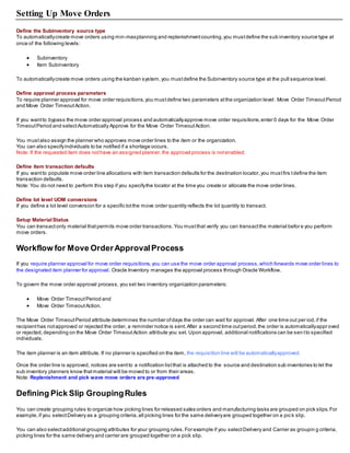 Setting Up Move Orders
Define the Subinventory source type
To automaticallycreate move orders using min-maxplanning and replenishmentcounting,you mustdefine the sub inventory source type at
once of the following levels:
 Subinventory
 Item Subinventory
To automaticallycreate move orders using the kanban system,you mustdefine the Subinventory source type at the pull sequence level.
Define approval process parameters
To require planner approval for move order requisitions,you mustdefine two parameters atthe organization level: Move Order TimeoutPeriod
and Move Order TimeoutAction.
If you wantto bypass the move order approval process and automaticallyapprove move order requisitions,enter 0 days for the Move Order
TimeoutPeriod and selectAutomatically Approve for the Move Order TimeoutAction.
You mustalso assign the planner who approves move order lines to the item or the organization.
You can also specifyindividuals to be notified if a shortage occurs.
Note: If the requested item does nothave an assigned planner,the approval process is notenabled.
Define item transaction defaults
If you wantto populate move order line allocations with item transaction defaults for the destination locator,you mustfirs tdefine the item
transaction defaults.
Note: You do not need to perform this step if you specifythe locator at the time you create or allocate the move order lines.
Define lot level UOM conversions
If you define a lot level conversion for a specific lotthe move order quantity reflects the lot quantity to transact.
Setup MaterialStatus
You can transactonly material thatpermits move order transactions.You mustthat verify you can transactthe material before you perform
move orders.
Workflow for Move OrderApprovalProcess
If you require planner approval for move order requisitions,you can use the move order approval process,which forwards move order lines to
the designated item planner for approval. Oracle Inventory manages the approval process through Oracle Workflow.
To govern the move order approval process, you set two inventory organization parameters:
 Move Order TimeoutPeriod and
 Move Order TimeoutAction.
The Move Order TimeoutPeriod attribute determines the number ofdays the order can wait for approval. After one time out per iod,if the
recipienthas notapproved or rejected the order, a reminder notice is sent.After a second time outperiod,the order is automaticallyapproved
or rejected,depending on the Move Order TimeoutAction attribute you set. Upon approval, additional notifications can be sen tto specified
individuals.
The item planner is an item attribute. If no planner is specified on the item, the requisition line will be automaticallyapproved.
Once the order line is approved, notices are sentto a notification listthat is attached to the source and destination sub inventories to let the
sub inventory planners know thatmaterial will be moved to or from their areas.
Note: Replenishment and pick wave move orders are pre-approved
Defining Pick Slip GroupingRules
You can create grouping rules to organize how picking lines for released sales orders and manufacturing tasks are grouped on pick slips.For
example,if you selectDelivery as a grouping criteria,all picking lines for the same deliveryare grouped together on a pic k slip.
You can also selectadditional grouping attributes for your grouping rules.For example if you selectDelivery and Carrier as groupin g criteria,
picking lines for the same delivery and carrier are grouped together on a pick slip.
 