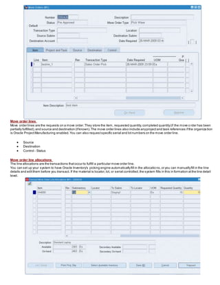 Move order lines
Move order lines are the requests on a move order.They store the item, requested quantity,completed quantity(if the move o rder has been
partially fulfilled),and source and destination (ifknown).The move order lines also include anyprojectand task references ifthe organiza tion
is Oracle ProjectManufacturing enabled.You can also requestspecific serial and lotnumbers on the move order line.
 Source
 Destination
 Control - Status
Move order line allocations
The line allocations are the transactions thatoccur to fulfill a particular move order line.
You can set up your system to have Oracle Inventory's picking engine automaticallyfill in the allocatio ns,or you can manuallyfill in the line
details and editthem before you transact. If the material is locator,lot, or serial controlled,the system fills in this in formation atthe line detail
level.
 