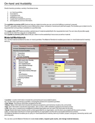 On–hand and Availability
Oracle Inventory provides a variety of windows to view
1. on–hand quantities,
2. reservations,
3. supply/demand,
4. available to promise,
5. supplychain available to promise,
6. and capable to promise information.
The available to promise (ATP) features help you determine when you can committo fulfilling a customer’s request.
The ATP calculation determines the uncommitted portion ofyour company’s inventoryand planned supply.This enables you to determine ifa
requested item and quantity is available at a specified date.
The supply chain ATP feature provides a global view of material availabilityfor the requested demand.You can view all possible supply
sources for an order line,ship set,or configuration.
The capable to promise (CTP) feature lets you determine the availabilityof resources as well as material.
MaterialWorkbench
You use the material workbench to view on–hand quantities.The Material Workbench enables you to view on–hand balances for inventory
items by
• Location: Location information includes the subinventoryand associated locators.
You can also view subinventory quantities,including the packed and unpacked quantities.
• Cost Group: CostGroup information assigned to the item.
• Status: Status information thatincludes the statuses assigned to subinventories,locators,lots,and serials.
• Item: Item information includes the organization, item number,UOM, available quantity lot and serial number.
• LPN: If you are in a warehouse managementenabled organization you can view LPN information for the item.
• Serial: Serial information lists the serial numbers generated for an organization,and the items associated with the serial numbers.
• Lot: Lot information lists the lotnumbers generated for an organization and the items associated with the lotnumbers.
The Material Workbench enables you to query on–hand balances for inventory items by: location,project, costgroup, ownership,vendor,and
planning party.
You can also use the Material Workbench create move orders, request cycle counts, and change material statuses.
 