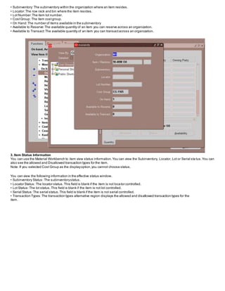 • Subinventory: The subinventory within the organization where an item resides.
• Locator:The row rack and bin where the item resides.
• Lot Number:The item lot number.
• CostGroup: The item costgroup.
• On Hand:The number of items available in the subinventory
• Available to Reserve:The available quantity of an item you can reserve across an organization.
• Available to Transact:The available quantity of an item you can transactacross an organization.
3. Item Status Information
You can use the Material Workbench to item view status information.You can view the Subinventory, Locator, Lot or Serial sta tus.You can
also see the allowed and Disallowed transaction types for the item.
Note: If you selected Cost Group as the displayoption,you cannot choose status.
You can view the following information in the effective status window.
• Subinventory Status: The subinventorystatus.
• Locator Status: The locator status.This field is blank if the item is not locator controlled.
• Lot Status:The lot status.This field is blank if the item is not lot controlled.
• Serial Status:The serial status.This field is blank if the item is not serial controlled.
• Transaction Types:The transaction types alternative region displays the allowed and disallowed transaction types for the
item.
 