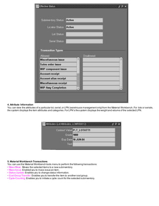 4. Attribute Information
You can view the attributes of a particular lot, serial,or LPN (warehouse managementonly) from the Material Workbench. For lots or serials,
the system displays the item attributes and categories.For LPN’s the system displays the weightand volume of the selected LPN.
5. Material Workbench Transactions
You can use the Material Workbench tools menu to perform the following transactions:
• Mass Move: Moves the selected items to a new subinventory.
• Mass Issue: Enabled you to mass issue an item.
• Status Update: Enables you to change status information.
• CostGroup Transfer: Enables you to transfer the item to another costgroup.
• Cycle Counting: Enables you to initiate a cycle count for the selected subinventory.
 