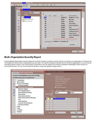 Multi–OrganizationQuantity Report
Use the Multiple Organization Inventory Reportto show the inventory quantity on hand for items in more than one organization .The report has
no limitations on the number of organizations you can enter. The reportis sorted by inventory item for all of the organizations.You can inclu de
quantities thatare in transit. If you have revision control items,you can reporton the revision quantities individually(for each revision) or
summed for the item.You can run the report for all items,or you can specify a range of items.
 
