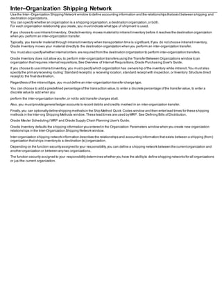 Inter–Organization Shipping Network
Use the Inter–Organization Shipping Network window to define accounting information and the relationships thatexist between shipping and
destination organizations.
You can specify whether an organization is a shipping organization,a destination organization,or both.
For each organization relationship you create, you mustindicate whattype of shipment is used.
If you choose to use intransitinventory, Oracle Inventory moves material to intransitinventory before it reaches the destination organization
when you perform an inter-organization transfer.
Typically, you transfer material through intransitinventory when transportation time is significant. If you do not choose intransitinventory,
Oracle Inventory moves your material directlyto the destination organization when you perform an inter-organization transfer.
You mustalso specifywhether internal orders are required from the destination organization to perform inter-organization transfers.
Oracle Inventory does not allow you to perform inter-organization transfers using the Transfer Between Organizations window to an
organization that requires internal requisitions.See Overview of Internal Requisitions,Oracle Purchasing User's Guide.
If you choose to use intransitinventory, you mustspecifywhich organization has ownership ofthe inventory while intransit.You mustalso
specify the primaryreceiving routing: Standard receiptto a receiving location,standard receiptwith inspection,or Inventory Structure direct
receiptto the final destination.
Regardless ofthe intransittype, you mustdefine an inter-organization transfer charge type.
You can choose to add a predefined percentage ofthe transaction value,to enter a discrete percentage ofthe transfer value, to enter a
discrete value to add when you
perform the inter-organization transfer,or not to add transfer charges atall.
Also, you mustprovide general ledger accounts to record debits and credits involved in an inter-organization transfer.
Finally, you can optionallydefine shipping methods in the Ship Method Quick Codes window and then enter lead times for these shipping
methods in the Inter-org Shipping Methods window.These lead times are used byMRP. See Defining Bills ofDistribution,
Oracle Master Scheduling /MRP and Oracle Supply Chain Planning User's Guide.
Oracle Inventory defaults the shipping information you entered in the Organization Parameters window when you create new organization
relationships in the Inter-Organization Shipping Network window.
Inter-organization shipping network information describes the relationships and accounting information thatexists between a shipping (from)
organization that ships inventory to a destination (to) organization.
Depending on the function securityassigned to your responsibility,you can define a shipping network between the currentorganization and
another organization or between any two organizations.
The function security assigned to your responsibilitydetermines whether you have the ability to define shipping networks for all organizations
or justthe current organization.
 