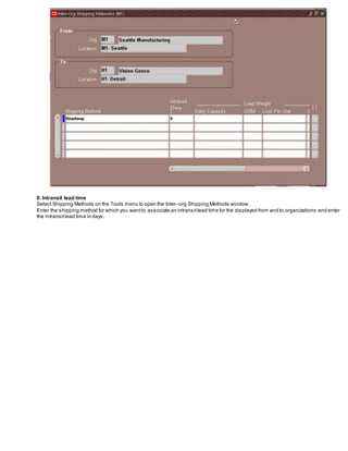 8. Intransit lead time
Select Shipping Methods on the Tools menu to open the Inter–org Shipping Methods window.
Enter the shipping method for which you wantto associate an intransitlead time for the displayed from and to organizations and enter
the intransitlead time in days.
 