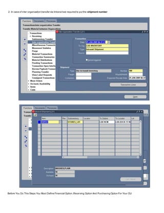 2. In case of inter organization transfer via Intransitwe required to put the shipment number
Before You Do This Steps You Must Define Financial Option ,Receiving Option And Purchasing Option For Your OU
 
