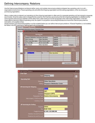 Defining Intercompany Relations
Use the IntercompanyRelations window to define,query, and update intercompanyrelations between two operating units in a multi –
organization environment.These operating units are either the shipping organization and the selling organization,or the rec eiving and
purchasing organization.
When a sales order is entered in an operating unit,the shipping organization is often partof a separate operating unit,bel onging to a separate
setof books.Once the sales order is shipped to the customer,the inventory ass etaccountfor the shipping organization is credited and the
costof goods sold accountis debited.On the other hand,sales revenue mustbe recognized in the order entry organization.If the two
organizations belong to differentoperating units,the system mustperform accounting distributions to record the intercompanyrevenue,
receivable,and payable entries.
Oracle Inventory and Oracle Receivables mustbe installed before you can define intercompanyrelations.If Oracle Payables is notinstalled,
the fields in the AP Invoicing for Selling region are notrequired.
 
