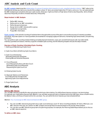 ABC Analysis and Cycle Count
An ABC analysis determines the relative value of a group of inventory items based on a user–specified valuation criterion.”ABC” refers to the
rankings you assign your items as a resultof this analysis,where ”A” items are ranked higher than ”B” items,and so on. You can optional lyuse
the ABC analyses you compile to drive your cycle counts,where you mightcountitems of high value (A items) very frequently, items oflower
value less frequently,and items of lowestvalue very infrequently.
Steps Involved in ABC Analysis
 Define ABC classes.
 Define and run an ABC compilation.
 Define Assignmentgroups.
 Assign items to ABC classes within a group.
 Update item assignments.
 Purge ABC information.
Cycle counting is the periodic counting of individual items throughoutthe course of the year to ensure the accuracy of inventory quantities
and values. Accurate system on–hand quantities are essential for managing supplyand demand,maintaining high service levels,and planning
production.
You can perform cycle counting instead oftaking complete physical inventories,or you can use both techniques side –by–side to verify
inventory quantities and values.Inventory supports s erialized cycle counting,and the following chapters discuss the steps involved.
Overview of Cycle Counting & Serialized Cycle Counting
1. Defining and Maintaining a Cycle Count
2. Cycle CountItems & Defining Cycle CountItems
3. Cycle CountScheduling
Generating Automatic Schedules
Entering Manual Schedule Requests
4.1 CountRequests
CountRequests for Items with Zero Count
Generating Cycle CountRequests
Requesting the Cycle Count List
4.2 Entering Cycle Counts
4.3 Approval Options and Tolerances
CountAdjustments and Approvals
Approving Cycle Count Adjustments
5. Purge Cycle Count
ABC Analysis
Defining ABC Classes
You use ABC classes to identify the value groupings to which your items belong.You define these classes using your own terminology.
For example,you mightdefine classes High,Medium,Low,and later assign your items ofhighestrank to the High class,those oflower rank to
the Medium class,and those of lowestrank to the Low class.You can add to the listof classes you have already defined.
Attention: You mustassign an ABC class to at leastone ABC group.
 You can use ABC classes to group items for a cycle count where you count “A” items more frequentlythan “B” items.When you u se
ABC classes in this way, you perform an ABC analysis and assign items to classes based on the results ofthat analysis.
 You can also use ABC classes to group items for planning purposes.For example,the Planning Detail Reportallows you to choo se
an ABC class to reporton.
To define an ABC class:
 
