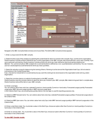 Navigate to the ABC Compiles folder window and choose New.The Define ABC Compile window appears.
1. Enter a unique name for the ABC compile.
2. Determine the scope of the analysis by selecting the contentlevel for items to include in the compile.If you use the entire organization,
Oracle Inventory includes all items defined for your current organization in the ABC compile,even those with zero costor zero quantity. If you
use a particular subinventory,Oracle Inventory includes all items for which you have defined an item/subinventoryrelationsh ip.
Attention: You cannotcompile an ABC analysis for a subinventorythat is defined as a non–quantitytracked subinventory. You can, however,
use non–asset(expense) subinventories for which you track quantities.
3. Select the valuation scope for determining the ranking ofitems.Ranking mustbe done at the Organization level if you did not selecta
subinventoryin the ContentScope field.
If you only want to include items in a subinventory but you want the ranking to be done based on the organization wide rank ing,select
Organization.
4. Select the compile criterion or method of ranking items in the ABC compile.
Oracle Inventory uses the compile criterion to value the items you include in your ABC compile.After determining each item’s compile value,
Oracle Inventory ranks all the items in your ABC compile.
4.2 Enter a costtype.
You can selecta value here only if you selected Currenton–hand quantity,Currenton–hand value, Forecasted usage quantity,Forecasted
usage value,MRP demand usage quantity,or MRP demand usage value
in the Criterion field.If you are compiling by quantity criterion,the cost type is used for reporting purposes only.
4.3 Select an MRP forecastname:You can selecta value here only if you selected Forecasted usage quantityor Forecas ted usage value in
the Criterion field.
4.4 Select an MRP plan name :You can enter a value here only if you enter MRP demand usage quantityor MRP demand usagevalue in the
Criterion field.
4.5 Enter a start (from) date: You mustenter a value in this field if you choose an option other than Current on–hand quantityor Currenton–
hand value in the Criterion field.
4.6 Enter an end (to) date : You mustenter a value in this field if you choose an option other than Currenton –hand quantity or Currenton–
hand value in the Criterion field
To view ABC Compile results:
 