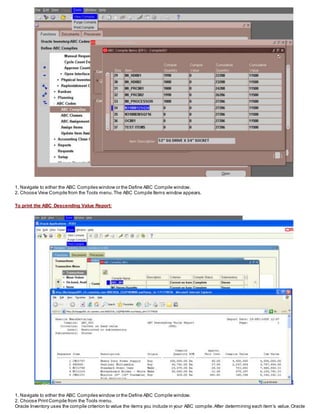 1. Navigate to either the ABC Compiles window or the Define ABC Compile window.
2. Choose View Compile from the Tools menu.The ABC Compile Items window appears.
To print the ABC Descending Value Report:
1. Navigate to either the ABC Compiles window or the Define ABC Compile window.
2. Choose PrintCompile from the Tools menu.
Oracle Inventory uses the compile criterion to value the items you include in your ABC compile.After determining each item’s value,Oracle
 
