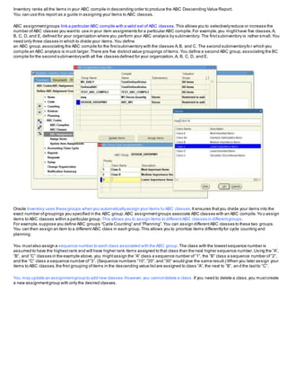 Inventory ranks all the items in your ABC compile in descending order to produce the ABC Descending Value Report.
You can use this report as a guide in assigning your items to ABC classes.
ABC assignmentgroups link a particular ABC compile with a valid set of ABC classes.This allows you to selectivelyreduce or increase the
number ofABC classes you wantto use in your item assignments for a particular ABC compile.For example,you mighthave five classes,A,
B, C, D, and E, defined for your organization where you perform your ABC analysis by subinventory. The firstsubinventory is rather small.You
need only three classes in which to divide your items.You define
an ABC group,associating the ABC compile for the firstsubinventory with the classes A,B, and C. The second subinventoryfo r which you
compile an ABC analysis is much larger.There are five distinctvalue groupings ofitems.You define a second ABC group,associating the BC
compile for the second subinventorywith all five classes defined for your organization,A, B, C, D, and E.
Oracle Inventory uses these groups when you automaticallyassign your items to ABC classes.It ensures thatyou divide your items into the
exact number ofgroupings you specified in the ABC group.ABC assignmentgroups associate ABC classes with an ABC compile.Yo u assign
items to ABC classes within a particular group. This allows you to assign items to differentABC classes in differentgroups.
For example,suppose you define ABC groups “Cycle Counting” and “Planning”.You can assign differentABC classes to these two groups.
You can then assign an item to a different ABC class in each group.This allows you to prioritize items differentlyfor cycle counting and
planning.
You mustalso assign a sequence number to each class associated with the ABC group.The class with the lowestsequence number is
assumed to have the highestrank and will have higher rank items assigned to that class than the next higher sequence number.Using the ”A”,
”B”, and ”C” classes in the example above, you mightassign the ”A” class a sequence number of”1”, the ”B” class a sequence number of”2”,
and the ”C” class a sequence number of”3”. (Sequence numbers ”10”,”20”,and ”30” would give the same result.) When you later assign your
items to ABC classes,the first grouping ofitems in the descending value listare assigned to class ”A”, the next to ”B”, an d the lastto ”C”.
You may update an assignmentgroup to add new classes.However,you cannotdelete a class. If you need to delete a class,you mustcreate
a new assignmentgroup with only the desired classes.
 