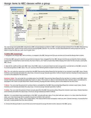 Assign items to ABC classes within a group.
You can assign and update ABC classes to an ABC assignmentgroup where an ABC compile was also entered.From the ABC Descendi ng
Value Reportyou determine the cutoff points for assigning ABC classes.You can then use the classifications for other purpos es such as
determining how often you cycle count a given item.
To define ABC assignments:
1. Navigate to the Assign ABC Items window,or navigate to the ABC AssignmentGroups window and choose the Assign Items button.
2. Enter the ABC group for which to assign items to classes.Ifyou navigate from the ABC AssignmentGroups window this field is already
entered The Compile Name,Subinventory, Number ofItems,and Total Compile Value fields displayinformation for the compile u sed bythe
ABC Group.
3. Specify the cutoff pointfor each ABC class.Each ABC class musthave at leastone item assigned to it, and all items in the ABC compi le
mustbe assigned to an ABC class.You can use any of the following fields to determine the cutoff points:
Seq: You can enter the sequence number from the ABC Descending Value Reportfor the lastitem to be included in each ABC class.Oracle
Inventory automaticallycalculates this value ifyou choose to assign classes byanother method.Oracle Inventory displays th e lastsequence
number as the defaultfor the lastclass.
Inventory Value: You can enter the cumulative value from the ABC Descending Value Reportfor the lastitem to include in each ABC class.
Oracle Inventory automaticallycalculates the maximum value.This maximum value is restricted to the total inventory value compiled and is
displayed in the Total Compile Value field.Oracle Inventory displays the total inventory value as the default for the lastc lass.
% Items: You can enter the percentof number ofitems compiled from the ABC Descending Value Reportto include in each class.Oracle
Inventory automaticallycalculates this value ifyou choose to assign classes byanother method.
% Value: You can enter the percent of total compile value from the ABC Descending Value Reportto include in each class.Oracle Inventory
automaticallycalculates this value if you choose to assign classes byanother method.
Attention: It is possible to have several items in the ABC compile with zero value. If any item with zero value is in a class other than the last
class,you may only assign items using the sequence number or item percent.
For the Inventory Value, % Item, and % Value fields,if the value entered does notexactly match any item,Oracle Inventory chooses the first
item with a value greater than the value entered.
4. Choose the Assign button to launch the concurrentrequestto assign the items to the classes in the ABC group.
 