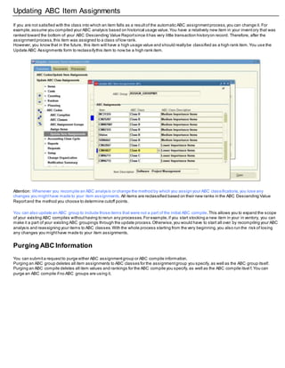 Updating ABC Item Assignments
If you are not satisfied with the class into which an item falls as a resultof the automatic ABC assignmentprocess,you can change it. For
example,assume you compiled your ABC analysis based on historical usage value.You have a relatively new item in your inventory that was
ranked toward the bottom of your ABC Descending Value Reportsince ithas very little transaction historyon record. Therefore, after the
assignmentprocess,this item was assigned to a class oflow rank.
However, you know that in the future, this item will have a high usage value and should reallybe classified as a high rank item.You use the
Update ABC Assignments form to reclassifythis item to now be a high rank item.
Attention: Whenever you recompile an ABC analysis or change the method by which you assign your ABC classifications,you lose any
changes you mighthave made to your item assignments. All items are reclassified based on their new ranks in the ABC Descending Value
Reportand the method you choose to determine cutoff points.
You can also update an ABC group to include those items that were not a part of the initial ABC compile.This allows you to expand the scope
of your existing ABC compiles withouthaving to rerun any processes.For example,if you start stocking a new item in your in ventory, you can
make it a part of your existing ABC groupings through the update process.Otherwise,you would have to start all over by recompiling your ABC
analysis and reassigning your items to ABC classes.With the whole process starting from the very beginning,you also run the risk of losing
any changes you mighthave made to your item assignments.
Purging ABC Information
You can submita requestto purge either ABC assignmentgroup or ABC compile information.
Purging an ABC group deletes all item assignments to ABC classes for the assignmentgroup you specify, as well as the ABC group itself.
Purging an ABC compile deletes all item values and rankings for the ABC compile you specify, as well as the ABC compile itsel f.You can
purge an ABC compile ifno ABC groups are using it.
 