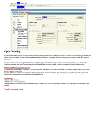 Cycle Counting
Cycle counting is the periodic counting of individual items throughoutthe course ofthe year to ensure the accuracy of inventory q uantities and
values.Accurate system on–hand quantities are essential for managing supplyand demand,maintaining high service levels,and planning
production.
You can perform cycle counting instead oftaking complete physical inventories,or you can use both techniques side –by–side to verify
inventory quantities and values.Inventory supports serialized cycle counting,and the following modules discuss the steps involved.
Defining and Maintaining a Cycle Count
A combination ofparameters constitutes a cycle count header,identified by the cycle count name.You use this name to identi fy any activity
pertaining to this cycle count.
You can define and maintain an unlimited number ofcycle counts in Oracle Inventory. For example,you can define separate cycl e counts
representing differentsets ofsubinventories in your warehouse.
Prerequisites
❑ Define ABC classes.
❑ Define your workday calendar.
❑ When determining cycle count classes based on ABC analysis,you mustcompile an ABC analysis and assign your compiled items’ ABC
classes.
To define a new cycle count:
 