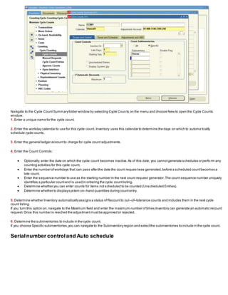 Navigate to the Cycle Count Summaryfolder window by selecting Cycle Counts on the menu and choose New to open the Cycle Counts
window.
1. Enter a unique name for the cycle count.
2. Enter the workday calendar to use for this cycle count. Inventory uses this calendar to determine the days on which to automa tically
schedule cycle counts.
3. Enter the general ledger accountto charge for cycle count adjustments.
4. Enter the Count Controls:
 Optionally, enter the date on which the cycle count becomes inactive.As of this date, you cannotgenerate schedules or perfo rm any
counting activities for this cycle count.
 Enter the number ofworkdays that can pass after the date the count requestwas generated,before a scheduled countbecomes a
late count.
 Enter the sequence number to use as the starting number in the next count request generator.The count sequence number uniquely
identifies a particular countand is used in ordering the cycle countlisting.
 Determine whether you can enter counts for items notscheduled to be counted (Unscheduled Entries).
 Determine whether to displaysystem on–hand quantities during countentry.
5. Determine whether Inventory automaticallyassigns a status ofRecountto out–of–tolerance counts and includes them in the next cycle
count listing.
If you turn this option on, navigate to the Maximum field and enter the maximum number oftimes Inventory can generate an automatic recount
request.Once this number is reached the adjustmentmustbe approved or rejected.
6. Determine the subinventories to include in the cycle count.
If you choose Specific subinventories,you can navigate to the Subinventory region and selectthe subinventories to include in the cycle count.
Serialnumber controland Auto schedule
 