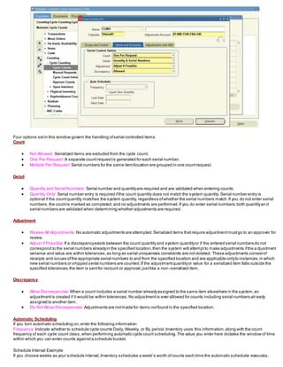 Four options setin this window govern the handling ofserial controlled items:
Count
 Not Allowed: Serialized items are excluded from the cycle count.
 One Per Request: A separate countrequestis generated for each serial number.
 Multiple Per Request: Serial numbers for the same item/location are grouped in one countrequest.
Detail
 Quantity and Serial Numbers: Serial number and quantityare required and are validated when entering counts.
 Quantity Only: Serial number entry is required ifthe count quantity does not match the system quantity. Serial number entry is
optional if the countquantity matches the system quantity, regardless ofwhether the serial numbers match.If you do not enter serial
numbers,the countis marked as completed,and no adjustments are performed.If you do enter serial numbers,both quantityan d
serial numbers are validated when determining whether adjustments are required.
Adjustment
 Review All Adjustments: No automatic adjustments are attempted.Serialized items thatrequire adjustmentmustgo to an approver for
review.
 Adjust if Possible: If a discrepancyexists between the count quantity and system quantityor if the entered serial numbers do not
correspond to the serial numbers alreadyin the specified location,then the system will attemptto make adjustments ifthe a djustment
variance and value are within tolerances,as long as serial uniqueness constraints are notviolated. These adjustments consistof
receipts and issues ofthe appropriate serial numbers to and from the specified location and are applicable onlyto instances in which
new serial numbers or shipped serial numbers are counted.If the adjustmentquantityor value for a serialized item falls outside the
specified tolerances,the item is sentfor recount or approval,justlike a non–serialized item.
Discrepancy
 Allow Discrepancies: When a count includes a serial number alreadyassigned to the same item elsewhere in the system,an
adjustmentis created if it would be within tolerances.No adjustmentis ever allowed for counts including serial numbers alr eady
assigned to another item.
 Do Not Allow Discrepancies: Adjustments are notmade for items notfound in the specified location.
Automatic Scheduling
If you turn automatic scheduling on,enter the following information:
Frequency: Indicate whether to schedule cycle counts Daily, Weekly, or By period.Inventory uses this information,along with the count
frequency of each cycle count class,when performing automatic cycle count scheduling.The value you enter here dictates the window of time
within which you can enter counts againsta schedule bucket.
Schedule Interval Example
If you choose weeks as your schedule interval,Inventory schedules a week’s worth ofcounts each time the automatic scheduler executes.
 