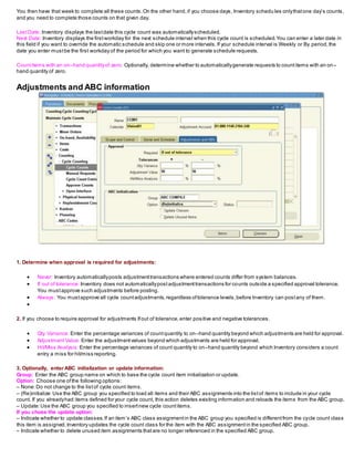 You then have that week to complete all these counts.On the other hand,if you choose days, Inventory schedu les onlythatone day’s counts,
and you need to complete those counts on that given day.
LastDate: Inventory displays the lastdate this cycle count was automaticallyscheduled.
Next Date: Inventory displays the firstworkday for the next schedule interval when this cycle count is scheduled.You can enter a later date in
this field if you want to override the automatic schedule and skip one or more intervals.If your schedule interval is Weekly or By period,the
date you enter mustbe the first workday of the period for which you want to generate schedule requests.
Countitems with an on–hand quantityof zero: Optionally, determine whether to automaticallygenerate requests to countitems with an on–
hand quantity of zero.
Adjustments and ABC information
1. Determine when approval is required for adjustments:
 Never: Inventory automaticallyposts adjustmenttransactions where entered counts differ from system balances.
 If out of tolerance: Inventory does not automaticallypostadjustmenttransactions for counts outside a specified approval tolerance.
You mustapprove such adjustments before posting.
 Always: You mustapprove all cycle countadjustments,regardless oftolerance levels,before Inventory can postany of them.

2. If you choose to require approval for adjustments Ifout of tolerance,enter positive and negative tolerances.
 Qty Variance: Enter the percentage variances of countquantity to on–hand quantity beyond which adjustments are held for approval.
 AdjustmentValue: Enter the adjustmentvalues beyond which adjustments are held for approval.
 Hit/Miss Analysis: Enter the percentage variances of count quantity to on–hand quantity beyond which Inventory considers a count
entry a miss for hit/miss reporting.
3. Optionally, enter ABC initialization or update information:
Group: Enter the ABC group name on which to base the cycle count item initialization or update.
Option: Choose one ofthe following options:
– None:Do not change to the listof cycle count items.
– (Re)initialize:Use the ABC group you specified to load all items and their ABC assignments into the listof items to include in your cycle
count. If you alreadyhad items defined for your cycle count, this action deletes existing information and reloads the items from the ABC group.
– Update:Use the ABC group you specified to insertnew cycle countitems.
If you chose the update option:
– Indicate whether to update classes.If an item’s ABC class assignmentin the ABC group you specified is differentfrom the cycle count class
this item is assigned,Inventory updates the cycle count class for the item with the ABC assignmentin the specified ABC group.
– Indicate whether to delete unused item assignments thatare no longer referenced in the specified ABC group.
 