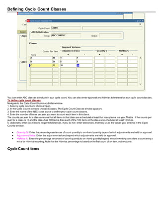 Defining Cycle Count Classes
You can enter ABC classes to include in your cycle count. You can also enter approval and hit/miss tolerances for your cycle countclasses.
To define cycle count classes
Navigate to the Cycle Count Summaryfolder window.
1. Select a cycle countand choose Open.
2. In the Cycle Counts window choose Classes.The Cycle CountClasses window appears.
3. Enter the name of the ABC class to use to define your cycle countclasses.
4. Enter the number of times per year you want to count each item in this class .
The counts per year for a class ensures thatall items in that class are scheduled atleastthat many items in a year.That is , if the counts per
year for a class is 10 and the class has 100 items,then each of the 100 items in the class are scheduled at least10 times.
5. Optionally, enter positive and negative tolerances.If you do not enter tolerances,Inventory uses the values you entered in the Cycle
Counts window.
 Quantity %: Enter the percentage variances of count quantity to on–hand quantity beyond which adjustments are held for approval.
 AdjustmentValue: Enter the adjustmentvalues beyond which adjustments are held for approval.
 Hit/Miss %: Enter the percentage variances of count quantity to on–hand quantity beyond which Inventory considers a countentry a
miss for hit/miss reporting.Note thatthe hit/miss percentage is based on the firstcount of an item,not recounts.
Cycle CountItems
 