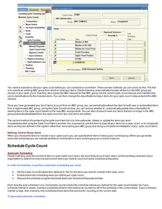 You need to load items into your cycle count before you can schedule or countthem.There are two methods you can use to do this.The first
is to specify an existing ABC group from which to load your items.Oracle Inventory automaticallyincludes all items in the ABC group you
choose in your cycle count. Inventory also copies the ABC classes for thatABC group into the current cycle countclasses and maintains the
same classifications for the included items.You can then change the classifications ofyour items for your cycle count indep endentofthe ABC
classes.
Once you have generated your listof items to count from an ABC group,you can periodicallyrefresh the item listwith new or reclassified items
from a regenerated ABC group. Using the Cycle Counts window,you can choose whether to automaticallyupdate class information for
existing items in the cycle count based on the new ABC assignments.You can also choose to have any items thatare no longer in the ABC
group automaticallydeleted from the cycle count list.Any new items are added.
The second method ofmaintaining the cycle count item listis to manuallyenter, delete,or update the items you want
included/excluded using the Cycle CountItems window.You may want to use this form to load all your items for a cycle count, or to simplyadd
items as they are defined in the system rather than recompiling your ABC group and doing a complete reinitialization ofyour cycle count items.
Defining Control Group Items
When you choose the items to include in your cycle count, you can specifywhich items make up your control group.When you ge nerate
automatic schedules you can indicate whether to include items in your control group as a control measure.
Schedule Cycle Count
Automatic Scheduling
Oracle Inventory uses the number of items in each cycle count class,the count frequency of each class,and the workday ca lendar ofyour
organization to determine how manyand which items you need to count during the scheduling frequency.
In order for Inventory to perform automatic scheduling you must:
 Set the Cycle CountEnabled item attribute to Yes for the items you want to include in the cycle count.
 Enable automatic scheduling when you define your cycle count.
 Requestthe schedule using the Generate Automatic Schedule Requests window.
Each time the auto scheduler runs,itschedules counts onlyfor the schedule interval you defined for the cycle count header.So if your
schedule interval is weeks,Inventory schedules all items thatneed to be counted on all of the workdays in the current week. If your schedule
interval is days, then Inventory only schedules those items thatare due for counting on the current date.
To generate automatic schedules:
 