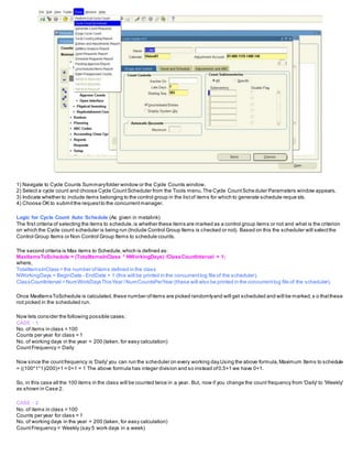 1) Navigate to Cycle Counts Summaryfolder window or the Cycle Counts window.
2) Select a cycle count and choose Cycle CountScheduler from the Tools menu.The Cycle CountScheduler Parameters window appears.
3) Indicate whether to include items belonging to the control group in the listof items for which to generate schedule reque sts.
4) Choose OK to submitthe requestto the concurrentmanager.
Logic for Cycle Count Auto Schedule (As given in metalink)
The first criteria of selecting the items to schedule,is whether these items are marked as a control group items or not and what is the criterion
on which the Cycle count scheduler is being run (Include Control Group Items is checked or not). Based on this the scheduler will selectthe
Control Group Items or Non Control Group Items to schedule counts.
The second criteria is Max items to Schedule,which is defined as:
MaxItemsToSchedule = (TotalItemsInClass * NWorkingDays) /ClassCountInterval + 1;
where,
TotalItemsInClass = the number ofitems defined in the class
NWorkingDays = BeginDate - EndDate + 1 (this will be printed in the concurrentlog file of the scheduler).
ClassCountInterval = NumWorkDaysThisYear /NumCountsPerYear (these will also be printed in the concurrentlog file of the scheduler).
Once MaxItemsToSchedule is calculated,these number ofitems are picked randomlyand will get scheduled and will be marked,s o thatthese
not picked in the scheduled run.
Now lets consider the following possible cases :
CASE : 1
No. of items in class = 100
Counts per year for class = 1
No. of working days in the year = 200 (taken, for easy calculation)
CountFrequency = Daily
Now since the countfrequency is 'Daily' you can run the scheduler on every working day.Using the above formula,Maximum Items to schedule
= ((100*1*1)/200)+1 = 0+1 = 1 The above formula has integer division and so instead of0.5+1 we have 0+1.
So, in this case all the 100 items in the class will be counted twice in a year. But, now if you change the count frequency from 'Daily' to 'Weekly'
as shown in Case 2.
CASE : 2
No. of items in class = 100
Counts per year for class = 1
No. of working days in the year = 200 (taken, for easy calculation)
CountFrequency = Weekly (say 5 work days in a week)
 