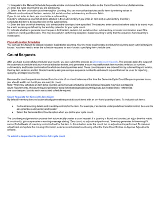 1) Navigate to the Manual Schedule Requests window or choose the Schedule button on the Cycle Counts Summaryfolder window.
2) Enter the cycle count name you are scheduling.
3) Select the item or location (subinventory) for counting.You can manuallyschedule specific items byentering values in
different combinations of the item, revision,lot, serial number,subinventory,and locator fields.
If you do not enter an item,you mustenter a subinventory.
Inventory schedules a countof all items stocked in this subinventory.If you enter an item and a subinventory, Inventory
schedules the item to be counted only in this subinventory.
4) Enter the date on which Inventory is to schedule the countyou have specified.The date you enter cannot be before today’s da te and must
be a valid workday as defined by the workday calendar for your cycle count.
5) Indicate whether to generate count requests for this item,revision,lot, serial number,subinventory,or locator combination even ifthe
system on–hand quantityis zero. This may be useful in performing exception–based counting to verify that the actual on–hand quantityis
indeed zero.
Physical Location Scheduling
You can use this feature to execute location–based cycle counting.You first need to generate a schedule for counting each subinventoryand
locator. You then need to enter the schedule requests for each locator,specifying the schedule date.
CountRequests
After you have successfullyscheduled your counts,you can submitthe process to generate countrequests.This process takes the outputof
the automatic scheduler and your manual schedule entries,and generates a countrequestfor each item number,revision,lotnumber,
subinventory, and locator combination for which on–hand quantities exist.These countrequests are ordered firstby subinventoryand locator,
then by item,revision,and lot. Oracle Inventory assigns a unique sequence number to each count requestthatcan be used for reporting ,
querying, and rapid count entry.
Because the count requests are derived from the state of on–hand balances atthe time the Generate Cycle Count Requests process is run,
you should waitto run it until you are ready to count.
Note: When you schedule an item to be counted using manual scheduling,some schedule requests mayhave overlapping
count requirements.The countrequestgenerator does notcreate duplicate countrequests,butinstead cross –references
one count requestback to each associated schedule request.
Count Requests for Items with Zero Count
By default Inventory does not automaticallygenerate requests to countitems with an on–hand quantityof zero. To include such items:
 Define all sourcing details and inventory controls for the item. For example,if an item is under predefined locator control, be sure it is
assigned to a subinventoryand locator.
 Select the Generate Zero Counts option when you define your cycle count.
The count requestgeneration process then automaticallycreates a count request.If a quantity is found and counted,an adjus tmentis made.
At countentry, you may receive a warning message stating,”Zero count, no adjustmentperformed.” Inventory generates this warning ifit
cannotfind all levels of inventory control defined for the item. In this situation,enter the count, but no adjustmentis pe rformed.To make an
adjustmentand update the missing information,enter an unscheduled countusing either the Cycle CountEntries or Approve Adjustments
window.
To submit a request set to perform a full cycle count
 