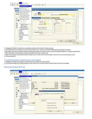 1. Navigate to Cycle Counts Summaryfolder window or the Cycle Counts window.
2. Choose Perform Full Cycle Count from the Tools menu.The set includes the following processes and report:
• Generate automatic schedule requests:Enter parameters for cycle countto use and indicate whether to include control items .
• Generate cycle countrequests:Enter parameters for cycle count to use.
• Cycle count listing:Enter parameters for cycle count to use,start and end dates,recounts,and subinventoryto count.
3. Choose Submit.
To submit the program to generate cycle count requests:
1. Navigate to Cycle Counts Summarywindow or the Cycle Counts window.
2. Choose Generate CountRequests from the Tools menu to submitthe process to the concurrentmanager.
Requesting the Cycle Count List
 