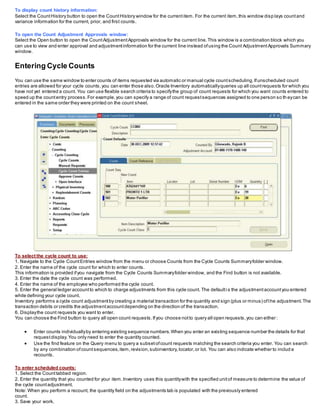 To display count history information:
Select the CountHistory button to open the CountHistory window for the currentitem. For the current item,this window disp lays countand
variance information for the current, prior, and first counts.
To open the Count Adjustment Approvals window:
Select the Open button to open the CountAdjustmentApprovals window for the current line.This window is a combination block which you
can use to view and enter approval and adjustmentinformation for the current line instead ofusing the Count AdjustmentApprovals Summary
window.
Entering Cycle Counts
You can use the same window to enter counts of items requested via automatic or manual cycle countscheduling.Ifunscheduled count
entries are allowed for your cycle counts,you can enter those also.Oracle Inventory automaticallyqueries up all countrequests for which you
have not yet entered a count. You can use flexible search criteria to specifythe group of count requests for which you want counts entered to
speed up the countentry process.For example,you can specify a range of count requestsequences assigned to one person so th eycan be
entered in the same order they were printed on the count sheet.
To select the cycle count to use:
1. Navigate to the Cycle CountEntries window from the menu or choose Counts from the Cycle Counts Summaryfolder window.
2. Enter the name of the cycle count for which to enter counts.
This information is provided ifyou navigate from the Cycle Counts Summaryfolder window, and the Find button is not available.
3. Enter the date the cycle count was performed.
4. Enter the name of the employee who performed the cycle count.
5. Enter the general ledger accountto which to charge adjustments from this cycle count. The defaultis the adjustmentaccountyou entered
while defining your cycle count.
Inventory performs a cycle count adjustmentby creating a material transaction for the quantity and sign (plus or minus) ofthe adjustment.The
transaction debits or credits the adjustmentaccountdepending on the direction of the transaction.
6. Displaythe count requests you want to enter.
You can choose the Find button to query all open count requests.Ifyou choose notto query all open requests,you can either :
 Enter counts individuallyby entering existing sequence numbers.When you enter an existing sequence number the details for that
requestdisplay.You only need to enter the quantity counted.
 Use the find feature on the Query menu to query a subsetofcount requests matching the search criteria you enter. You can search
by any combination ofcountsequences,item,revision,subinventory,locator,or lot. You can also indicate whether to includ e
recounts.
To enter scheduled counts:
1. Select the Counttabbed region.
2. Enter the quantity that you counted for your item.Inventory uses this quantitywith the specified unitof measure to determine the value of
the cycle countadjustment.
Note: When you perform a recount, the quantity field on the adjustments tab is populated with the previously entered
count.
3. Save your work.
 