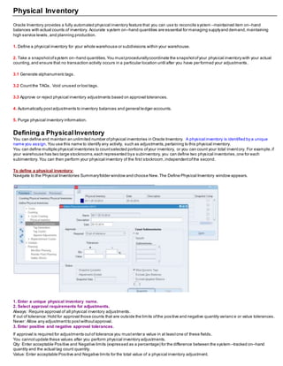 Physical Inventory
Oracle Inventory provides a fully automated physical inventory feature that you can use to reconcile system –maintained item on–hand
balances with actual counts of inventory. Accurate system on–hand quantities are essential for managing supplyand demand,maintaining
high service levels, and planning production.
1. Define a physical inventory for your whole warehouse or subdivisions within your warehouse.
2. Take a snapshotofsystem on–hand quantities.You mustprocedurallycoordinate the snapshotofyour physical inventory with your actual
counting,and ensure that no transaction activity occurs in a particular location until after you have performed your adjustments.
3.1 Generate alphanumeric tags.
3.2 Countthe TAGs. Void unused or losttags.
3.3 Approve or reject physical inventory adjustments based on approval tolerances.
4. Automatically postadjustments to inventory balances and general ledger accounts.
5. Purge physical inventory information.
Defining a PhysicalInventory
You can define and maintain an unlimited number ofphysical inventories in Oracle Inventory. A physical inventory is identified by a unique
name you assign.You use this name to identify any activity, such as adjustments,pertaining to this physical inventory.
You can define multiple physical inventories to countselected portions ofyour inventory, or you can count your total inventory. For example,if
your warehouse has two large stockrooms,each represented bya subinventory, you can define two physical inventories,one for each
subinventory. You can then perform your physical inventory of the first stockroom,independentofthe second.
To define a physical inventory:
Navigate to the Physical Inventories Summaryfolder window and choose New.The Define Physical Inventory window appears.
1. Enter a unique physical inventory name.
2. Select approval requirements for adjustments.
Always: Require approval of all physical inventory adjustments.
If out of tolerance:Hold for approval those counts that are outside the limits ofthe positive and negative quantity varianc e or value tolerances.
Never: Allow any adjustmentto postwithoutapproval.
3. Enter positive and negative approval tolerances.
If approval is required for adjustments outof tolerance you must enter a value in at leastone of these fields.
You cannotupdate these values after you perform physical inventory adjustments.
Qty: Enter acceptable Positive and Negative limits (expressed as a percentage) for the difference between the system –tracked on–hand
quantity and the actual tag count quantity.
Value: Enter acceptable Positive and Negative limits for the total value of a physical inventory adjustment.
 