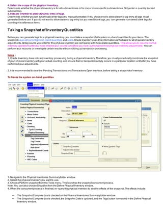 4. Select the scope of the physical inventory.
Determines whether the physical inventory is for all subinventories or for one or more specific subinventories.Only enter a quantity tracked
subinventory.
5. Indicate whether to allow dynamic entry of tags.
Determines whether you can dynamicallyenter tags you manuallycreated.If you choose not to allow dynamic tag entry all tags must
generated before use If you do not want to allow dynamic tag entry but you need blank tags,you can generate numbered blank tags for
counting miscellaneous items.
Takinga Snapshotof InventoryQuantities
Before you can generate tags for a physical inventory, you musttake a snapshotofall system on–hand quantities for your items.The
snapshot saves all currentitem on–hand quantities and costs.Oracle Inventory uses this information as the basis for all physical inventory
adjustments.All tag counts you enter for this physical inventory are compared with these static quantities. This allows you to resume normal
inventory operations after you have entered your counts butbefore you have authorized all final physical inventory adjustments. You can
perform your recounts or investigate certain results withoutholding up transaction processing.
Notes :
1. Oracle Inventory does notstop inventory processing during a physical inventory. Therefore, you mustprocedurallycoordinate the snapshot
of your physical inventory with your actual counting,and ensure thatno transaction activity occurs in a particular location until after you have
performed your adjustments.
2. It is recommended to clear the Pending Transactions and Transactions Open Interface,before taking a snapshotofinventory.
To freeze the system on–hand quantities
1. Navigate to the Physical Inventories Summaryfolder window.
2. Select the physical inventory you wantto use.
3. Choose Perform snapshotfrom the Tools menu.This launches the snapshotconcurrentprocess.
Note: You can also choose Snapshotfrom the Define Physical Inventory window.
4. When the concurrentprocess is finished,re–querythe physical inventory to see the effects of the snapshot.The effects include:
 The SnapshotComplete box is checked on the Physical Inventories Summaryfolder window.
 The SnapshotComplete box is checked,the SnapshotDate is updated,and the Tags button is enabled in the Define Physical
Inventory window.
 
