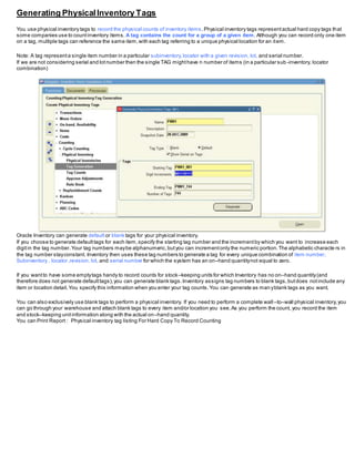 Generating PhysicalInventory Tags
You use physical inventory tags to record the physical counts of inventory items.Physical inventory tags representactual hard copy tags that
some companies use to countinventory items. A tag contains the count for a group of a given item. Although you can record only one item
on a tag, multiple tags can reference the same item,with each tag referring to a unique physical location for an item.
Note: A tag representa single item number in a particular subinventory,locator with a given revision, lot, and serial number.
If we are not considering serial and lotnumber then the single TAG mighthave n number of items (in a particular sub -inventory, locator
combination)
Oracle Inventory can generate default or blank tags for your physical inventory.
If you choose to generate defaulttags for each item,specify the starting tag number and the incrementby which you want to increase each
digitin the tag number.Your tag numbers maybe alphanumeric,butyou can incrementonly the numeric portion.The alphabetic characte rs in
the tag number stayconstant. Inventory then uses these tag numbers to generate a tag for every unique combination of item number,
Subinventory , locator ,revision, lot, and serial number for which the system has an on–hand quantitynot equal to zero.
If you wantto have some emptytags handy to record counts for stock–keeping units for which Inventory has no on–hand quantity(and
therefore does not generate defaulttags),you can generate blank tags.Inventory assigns tag numbers to blank tags,butdoes notinclude any
item or location detail.You specify this information when you enter your tag counts.You can generate as man yblank tags as you want.
You can also exclusively use blank tags to perform a physical inventory. If you need to perform a complete wall –to–wall physical inventory,you
can go through your warehouse and attach blank tags to every item and/or location you see.As you perform the count, you record the item
and stock–keeping unitinformation along with the actual on–hand quantity.
You can Print Report : Physical inventory tag listing For Hard Copy To Record Counting
 