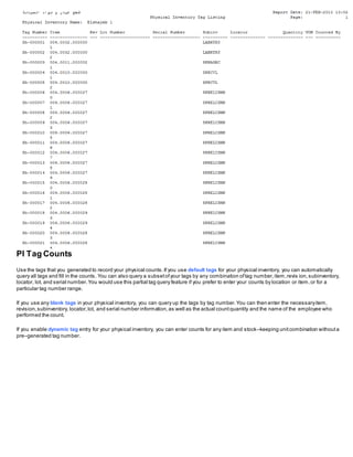 PI Tag Counts
Use the tags that you generated to record your physical counts.If you use default tags for your physical inventory, you can automatically
query all tags and fill in the counts. You can also query a subsetofyour tags by any combination oftag number,item,revis ion,subinventory,
locator, lot, and serial number.You would use this partial tag query feature if you prefer to enter your counts by location or item,or for a
particular tag number range.
If you use any blank tags in your physical inventory, you can query up the tags by tag number.You can then enter the necessaryitem,
revision,subinventory, locator,lot, and serial number information,as well as the actual countquantity and the name of the employee who
performed the count.
If you enable dynamic tag entry for your physical inventory, you can enter counts for any item and stock–keeping unitcombination withouta
pre–generated tag number.
 