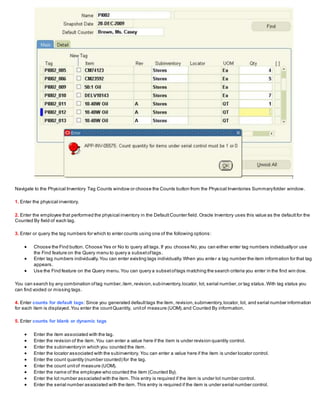 Navigate to the Physical Inventory Tag Counts window or choose the Counts button from the Physical Inventories Summaryfolder window.
1. Enter the physical inventory.
2. Enter the employee that performed the physical inventory in the DefaultCounter field. Oracle Inventory uses this value as the defaultfor the
Counted By field of each tag.
3. Enter or query the tag numbers for which to enter counts using one of the following options:
 Choose the Find button. Choose Yes or No to query all tags.If you choose No,you can either enter tag numbers individuallyor use
the Find feature on the Query menu to query a subsetoftags.
 Enter tag numbers individually.You can enter existing tags individually.When you enter a tag number the item information for that tag
appears.
 Use the Find feature on the Query menu.You can query a subsetoftags matching the search criteria you enter in the find win dow.
You can search by any combination oftag number,item,revision,subinventory,locator, lot, serial number,or tag status.With tag status you
can find voided or missing tags.
4. Enter counts for default tags: Since you generated defaulttags the item, revision,subinventory,locator, lot, and serial number information
for each item is displayed.You enter the countQuantity, unitof measure (UOM),and Counted By information.
5. Enter counts for blank or dynamic tags
 Enter the item associated with the tag.
 Enter the revision of the item.You can enter a value here if the item is under revision quantity control.
 Enter the subinventoryin which you counted the item.
 Enter the locator associated with the subinventory. You can enter a value here if the item is under locator control.
 Enter the count quantity (number counted) for the tag.
 Enter the count unitof measure (UOM).
 Enter the name of the employee who counted the item (Counted By).
 Enter the lot number associated with the item.This entry is required if the item is under lot number control.
 Enter the serial number associated with the item.This entry is required if the item is under serial number control.
 