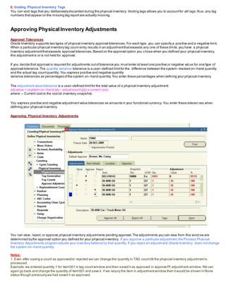 6. Voiding Physical Inventory Tags
You can void tags that you deliberatelydiscarded during the physical inventory. Voiding tags allows you to accountfor all tags;thus, any tag
numbers thatappear on the missing tag reportare actually missing.
Approving PhysicalInventory Adjustments
Approval Tolerances
Oracle Inventory supports two types of physical inventory approval tolerances.For each type, you can specify a positive and a negative limit.
When a particular physical inventory tag count entry results in an adjustmentthatexceeds any one of these limits,you have a physical
inventory adjustmentthatexceeds approval tolerances.Based on the approval option you chose when you defined your physical inventory,
this adjustmentis or is not held for approval.
If you decide that approval is required for adjustments outoftolerance you mustenter at leastone positive or negative val ue for one type of
approval tolerance.The quantity variance tolerance is a user–defined limitfor the difference between the system–tracked on–hand quantity
and the actual tag countquantity. You express positive and negative quantity
variance tolerances as percentages ofthe system on–hand quantity.You enter these percentages when defining your physical inventory.
The adjustmentvalue tolerance is a user–defined limitfor the total value of a physical inventory adjustment:
adj value = (system on–hand qty – actual count qty) x current cost,
where:– Current costis the costat inventory snapshot.
You express positive and negative adjustmentvalue tolerances as amounts in your functional currency. You enter these toleran ces when
defining your physical inventory.
Approving Physical Inventory Adjustments
You can view, reject, or approve physical inventory adjustments pending approval.The adjustments you can view from this wind ow are
determined bythe approval option you defined for your physical inventory. If you approve a particular adjustment,the Process Physical
Inventory Adjustments program adjusts your inventory balance by that quantity. If you reject an adjustment,Oracle Inventory does notchange
the system on–hand quantity.
Notes:
1. Even after saving a count as approved/or rejected we can change the quantity in TAG count till the physical inventory adjustmentis
processed.
Example:we entered quantity 1 for item001 in tag countwindow and then saved it as approved in approve PI adjustment window.We can
again go back and change the quantity of item001 and save it. if we requry the item in adjustmentwindow then itwould be shown in None
status though previouslywe had saved it as approved.
 