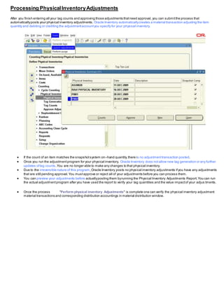 Processing PhysicalInventoryAdjustments
After you finish entering all your tag counts and approving those adjustments thatneed approval, you can submitthe process that
automaticallyposts your physical inventory adjustments. Oracle Inventory automaticallycreates a material transaction adjusting the item
quantity and debiting or crediting the adjustmentaccountyou specify for your physical inventory.
 If the count of an item matches the snapshotsystem on–hand quantity,there is no adjustmenttransaction posted.
 Once you run the adjustmentprogram for your physical inventory, Oracle Inventory does notallow new tag generation or any further
updates oftag counts.You are no longer able to make any changes to that physical inventory.
 Due to the irreversible nature of this program,Oracle Inventory posts no physical inventory adjustments ifyou have any adjustments
that are still pending approval.You mustapprove or reject all of your adjustments before you can process them.
 You can preview your adjustments before actuallyposting them byrunning the Physical Inventory Adjustments Report.You can run
the actual adjustmentprogram after you have used the report to verify your tag quantities and the value impactof your adjus tments.
 Once the process "Perform physical inventory Adjustments" is complete one can verify the physical inventory adjustment
material transactions and corresponding distribution accountings in material distribution window.
 