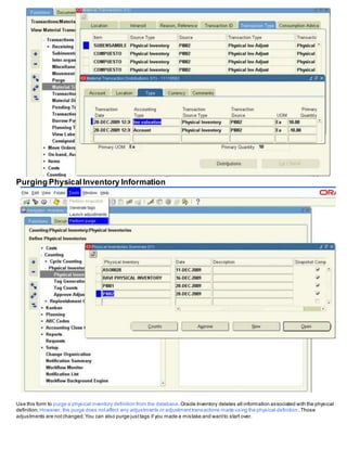 Purging PhysicalInventory Information
Use this form to purge a physical inventory definition from the database.Oracle Inventory deletes all information associated with the physical
definition. However, the purge does notaffect any adjustments or adjustmenttransactions made using the physical definition .Those
adjustments are notchanged.You can also purge justtags if you made a mistake and wantto start over.
 