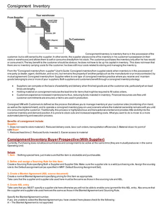 Consignment Inventory
ConsignmentInventory is inventory that is in the possession ofthe
customer,butis still owned by the supplier.In other words,the supplier places some ofhis inventory in his customer’s possession (in their
store or warehouse) and allows them to sell or consume directlyfrom his stock.The customer purchases the inventory only after he has resold
or consumed it.The key benefit to the customer should be obvious;he does nothave to tie up his capital in inventory. This does notmean that
there are no inventory carrying costs for the customer;he does still incur costs related to storing and managing the invento ry.
From the "Consigned inventoryfrom supplier"User's Guide:Consigned inventoryfrom supplier exists when inventory is in the possession of
one party (a dealer,agent, distributor,and so on), but remains the propertyof another party(such as the manufacturer or pr imarycontractor) by
mutual agreement.Consigned inventoryfrom Supplier refers to one type of consigned inventorypractice where you receive and maintain
goods belonging to one or more of your suppliers.Both suppliers and customers benefitthrough a consigned inventorystra tegy:
 Suppliers can compete on the basis ofavailability and delivery when finished goods are at the customer site,particularlywh en lead
times are lengthy.
 Holding material on consignmentreduces the lead time for items thatmightbe required to fill sales orders.
 Customers experience increased inventoryturns thus,reducing funds invested in inventory. Financial resources are free until
customer commitments are ensured,or items are used in production.
Consigned VMI with Customers Is defined as the process thatallows you to manage inventory at your customer sites (monitoring ofon-hand,
as well as the replenishment),and to operate a consigned inventory(pay-on-use) scenario where the material ownership remains with you until
it is consumed bythe customer.Traditionally,this process is highlylaborious and transactional oriented and provides little visibilityinto the
customer inventory and demand position.It is prone to stock outs and increased expediting costs.Whatyou want to do is move to a more
automated planning and execution process.
Benefits of consignment include:
Supplier:
1. Does not need to store material 2. Reduced delivery costs,less rush orders,transportation efficiencies 3.Material close r to pointof
sale Buyer
1. Reduced lead time 2. Reduced funds invested 3. Easier access to material
Consignment Inventory Buyer Prospective (With Supplier)
Currently, Purchasing does notallow encumbrance and consignmentto be active at the same time (they are mutuallyexclusive i n the same
Operating Unit)
Setups
1. Item : Nothing special here,justmake sure thatthe item is stockable and purchasable.
2. Define and assign a Sourcing Rule for this Item :
Create a Sourcing Rule specifying Both a Supplier and Supplier Site.Make sure the supplier site is a valid purchasing site. Assign the sourcing
rule to the Defaultassignmentset(as specified in MRP: DefaultSourcing AssignmentSet).
3. Create a Blanket Agreement (ASL source document)
Create a normal BlanketAgreementspecifying pricing for this Item as appropriate.
Take care that the supplier and supplier site used here mustbe the same as those in the sourcing rule and ASL.
4. Create ASL entry
Take care that you MUST specify a supplier site here otherwise you will not be able to enable cons ignmentfor this ASL entry. Also ensure that
the supplier and supplier site used here are the same as those in the BlanketAgreementand Sourcing Rule.
Specify the BlanketAgreementnumber.
If you are unable to selectthe BlanketAgreementyou have created here please check for the following :
A – The Blanket Agreementis not approved
 
