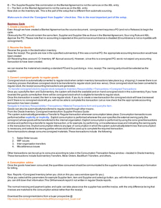 B – The Supplier/Supplier Site combination on the BlanketAgreementis not the same as on the ASL entry
C – The Item on the Blanket Agreementis not the same as on the ASL entry
Now click on the Inventory tab. This is the part of the setup that is different from automatic sourcing.
Make sure to check the ‘Consigned from Supplier’ check box. This is the most important part of the setup.
Business Cycle
1. Create a standard PO
Even though we have created a Blanket Agreementas the source document, consignmentrequires a PO (and not a Release) to begin the
cycle.
Obviously the PO should contain the same Item,Supplier and Supplier Site as those in the BlanketAgreement, Sourcing Rule and ASL.
Approve the PO. Please note that no accounting is expected at this pointsince encumbrance is disabled (Encumbrance is notco mpatible with
consignment).
2. Receive the Goods
Receive the goods in the destination inventory.
Save the receipt.The goods are now in the specified subinventory.If this was a normal PO, the appropriate accounting transaction would have
been created
(Dr Receiving Area account/ Cr Inventory AP Accrual account). However, since this is a consigned PO, we do not expect any accounting
transaction to have been created.
we can receive the material w/o creating a standard POand bu justdoing a misc.receipt.The owning party should be selected as the
supplier.
3. Convert consigned goods to regular goods
Consigned stock is automaticallyconverted to regular stock when certain inventory transactions take place (e.g. shipping),h owever there is an
inventory process thatallows consigned stock to be transferred to regular stock (and vice versa). Once consigned stock has been converted to
regular stock,the receipt accounting transactions are generated.
To transfer consigned stock to regular stock navigate to Inventory Responsibility->Transactions->Consigned Transactions
Once you specifythe Item and Subinventory, the system will check the available and on-hand consigned stock in this subinventory.If you have
received the goods correctlythen there will be consigned stock which is eligible for transfer to regular stock.
Once this transaction is saved,the item is now regular stock. If you try to create a new transaction the consigned stock will have d ecreased
and if there is no consigned stock left,you will not be able to complete this transaction.Letus now check that the appropriate accounting
transaction has been created.
Navigate to Inventory Responsibility->Transactions->Material Transactions form and querythe Item.
Goods can also be automaticallytransferred to regular stock through other means.
From the Oracle Inventory Consigned Inventoryfrom Supplier Process Guide :
The system automaticallygenerates a Transfer to Regular transaction whenever consumption takes place.Consumption transactions are
performed either explicitly or implicitly. Explicit consumption is performed whenever the user specifies the external owning party (the
consignor) whose goods will be transferred to the internal organization.Explicit consumption is performed byusing the consi gnedtransactions
window and performing a transfer to regular transaction,or for example,by performing a miscellaneous issue and indicating the owning party
in the transaction line.Implicitconsumption refers to any type of consumption in which the system automaticallydetermines thatconsumption
is necessary,and selects the owning parties whose stock will be used up to complete the required transaction.
Some transactions always consume consigned materials.These transactions include the following:
1. Sales Order issues
2. WIP issues
3. Inter-organization transfers
4. Miscellaneous issues
Other transactions can be setup to consume according to rules in the Consumption Transaction Setup window —located in Oracle Inventory.
These transactions include SubinventoryTransfers,Move Orders,Backflush Transfers,and others.
4. Consumption advice
Once the goods have been consumed,the quantities consumed should be communicated to the supplier to provide the necessaryin formation
for billing.
Nav: Reports >Consigned Inventory (when you click on this you see a window open for you).
Once you selectall the parameters for example Supplier Item,item and Supplier and selectgo button. you will information be low thatpage and
you can drill down that information.This OAframework reportit not written in regular Oracle reports.
The normal invoicing and paymentcycles and cycle can take place once the supplier has sentthe invoice, with the only difference be ing that
invoices are matched to the consumption advice rather than the receipt.
Download the consignmentdemo from a buyer prospective @
http://www.forum4pmp.com/sites/default/files/consignment_buyer.swf
 