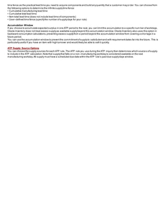 time fence as the practical lead time you need to acquire components and build anyquantity that a customer mayorder.You can choose from
the following options to determine the infinite supplytime fence:
• Cumulative manufacturing lead time
• Cumulative total lead time
• Item total lead time (does not include lead time ofcomponents)
• User–defined time fence (specifythe number ofsupplydays for your rule)
Accumulation Window
If you choose to accumulate expected surplus in one ATP period to the next, you can limitthis accumulation to a specific num ber ofworkdays.
Oracle Inventory does not treat excess supplyas available supplybeyond this accumulation window.Oracle Inventory also uses this option in
backward consumption calculations,preventing excess supplyfrom a period beyond the accumulation window from covering a shor tage in a
future period.
You can use the accumulation window to preventthe commitmentofsupplyto satisfydemand with requirementdates far into the future. This is
particularlyuseful if you have an item with high turnover and would likely be able to sell it quickly.
ATP Supply Source Options
You can choose the supply sources for each ATP rule. The ATP rule you use during the ATP inquiry then determines which source s ofsupply
to include in the ATP calculation.Note that supplythat falls on a non–manufacturing workdayis considered available on the next
manufacturing workday.All supply musthave a scheduled due date within the ATP rule’s pastdue supplydays window.
 