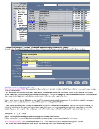 2. To have Oracle Inventory calculate safety stock based on an existing forecast for the item:
Navigate to the Safety Stock Update window or choose Reload from the Tools menu in the Enter Item Safety Stocks window.
Select the method for loading the safety stock:
Mean absolute deviation (MAD): Calculates demand using the mean–absolute deviation method.You mustenter the service level percentage
and forecastinformation.
If you chose Mean absolute deviation (MAD) in the Method field,enter the service level percentage.This is the desired level of customer
service in satisfying the product demand immediatelyoutof inventory. The higher this value is, the more safety stock quantity should be carried
to provide protection againstirregularities or uncertainties in the demand or the supplyof an item.
Enter a value between 50 and 100 as the service level. This represents the probabilitythat you can fill an order from available inventory. A
90% service level means thaton average you can fill an order immediately90% of the time.
If there is sufficientdemand and forecasthistoryavailable,you can use the mean absolute deviation method.This method compares the
forecastto actual demand to determine forecastaccuracyand, therefore,how much safety stock is required to prevent stock–outs.If the
forecasthas been very accurate in the past,only a small safetystock is required.The formula for safety stock using this method is:
MAD is the mean absolute deviation ofthe historic forecasts from the actual demand.
Z is the number from the normal distribution probabilities corresponding to the service level specified by the user.
User–defined percentage: Calculates safetystock based on a user–defined percentage ofa demand in specified forecast.
If you chose User–defined percentage in the Method field, enter the safety stock percentage of demand.
 