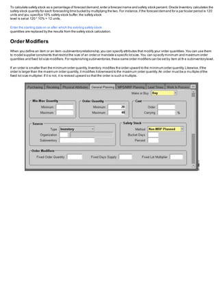 To calculate safety stock as a percentage of forecastdemand,enter a forecastname and safety stock percent. Oracle Inventory calculates the
safety stock quantity for each forecasting time bucketby multiplying the two. For instance,if the forecastdemand for a particular period is 120
units and you specifya 10% safety stock buffer, the safety stock
level is setat 120 * 10% = 12 units.
Enter the starting date on or after which the existing safety stock
quantities are replaced by the results from the safety stock calculation.
Order Modifiers
When you define an item or an item–subinventoryrelationship,you can specify attributes that modify your order quantities.You can use them
to model supplier constraints thatrestrictthe size of an order or mandate a specific lotsize. You can sp ecify minimum and maximum order
quantities and fixed lot size modifiers.For replenishing subinventories,these same order modifiers can be setby item at th e subinventorylevel.
If an order is smaller than the minimum order quantity,Inventory modifies the order upward to the minimum order quantity.Likewise,ifthe
order is larger than the maximum order quantity, it modifies itdownward to the maximum order quantity.An order mustbe a mu ltiple ofthe
fixed lot size multiplier.If it is not, it is revised upward so that the order is such a multiple.
 