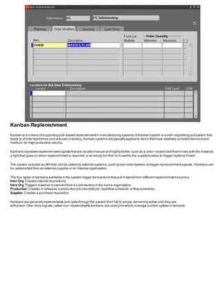Kanban Replenishment
Kanban is a means ofsupporting pull–based replenishmentin manufacturing systems.A Kanban system is a self–regulating pullsystem that
leads to shorter lead times and reduced inventory. Kanban systems are typicallyapplied to items thathave relatively constantdemand and
medium–to–high production volume.
Kanbans representreplenishmentsignals thatare usuallymanual and highlyvisible,such as a color–coded card thatmoves with the material,
a lightthat goes on when replenishmentis required,or an empty bin that is moved to the supplylocation to trigger replenis hment.
The system includes an API that can be called by external systems,such as bar code readers,to trigger rep lenishmentsignals. Kanbans can
be replenished from an external supplier or an internal organization.
The four types of kanbans available in the system trigger transactions thatpull material from differentreplenishmentsource s.
Inter Org Creates internal requisitions
Intra Org Triggers material movementfrom a subinventory in the same organization
Production Creates or releases a production job (discrete job,repetitive schedule,or flow schedule)
Supplier Creates a purchase requisition
Kanbans are generallyreplenishable and cycle through the system from full to empty, remaining active until they are
withdrawn.One–time signals,called non–replenishable kanbans,are used primarilyto manage sudden spikes in demand.
 