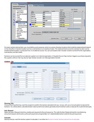 For every kanban planned item,you mustdefine a pull s equence,which is a series ofkanban locations thatmodel the replenishmentnetwork
on the shop floor.A kanban location can be a subinventory or an inventory locator. The replenishmentsource for a kanban loc ation can be
another kanban location,a production line,or an external source.You can use locators even if locator control is turned off at the organization,
subinventory, and item levels.
Kanbans can be sourced from an external supplier or an internal organization.A Supplier Source Type kanban triggers a purchase requestto
the supplier,while an inter-org.Source Type kanban results in an interorganization transfer.
KANBAN TAB
Planning Only
Choose Planning Onlyif you want the program to perform the kanban calculations for you, but you will use a manual system to execute the
kanbans.You will be able to calculate kanban sizes butwill not be able to generate and print kanban cards or execute the re plenishmentcycle.
Auto Request
Select the Auto–Requestcheck box enable auto requests for the pull sequence.This calls the Auto Replenishmentfor manufacturing
concurrentrequest,which picks up the pull sequences and generates non–replenishable kanban cards for the pull sequences
Caluclate
Specify whatyou want the kanban system to calculate,it can either be Number of cards,Kanban size and do not calculate.
 