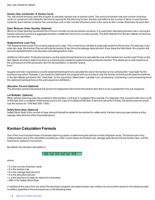 See next chapter for details
Kanban Size and Number of Kanban Cards
You will choose whatyou want the program to calculate:kanban size or kanban cards.The productof kanban size and number ofkanban
cards (or containers) will satisfythe demand atcapacity for the planning horizon.Kanban size refers to the number of items in each kanban
container.Each kanban container has one kanban card,so the number ofkanban cards is the same as the n umber ofkanbans for each item.
Enter Minimum Order Quantity (Optional)
Minimum Order Quantity represents the minimum number ofunits per kanban container.It is used when calculating kanban size o r during the
kanban execution process to aggregate kanbans smaller than the minimum order quantity.This field defaults from the Item Master window but
can also be overridden.
Replenishment Lead Time
The ReplenishmentLead Time mustbe expressed in days.This is how long it will take to physically replenish the ka nban.For example,if you
enter two days, the Kanban Planner will size the kanban to two times the average daily demand.If you leave the field blank, the program will
assume replenishmentis one day when calculating kanban sizes.
Additional Information: Production kanbans use the replenishmentlead time to calculate the size of the kanban but use the Lead Times on the
Item Master window to determine when to schedule jobs created by replenishing the production kanban.This allows you to add l ead time on
the pull sequence ofthe production item for transportation,or desired ”queue
time.”
Supplier and inter–org kanbans use the replenishmentlead time to calculate the size of the kanban and to schedule the ”need date” for the
purchase requisition.However,if you leave this field blank,the program will use one day to size the kanban and will use the lead time defined
in the Item Master window for the ”need date” on the requisition.(Need date = sysdate + pre–processing + processing + postprocessing timeif
the replenishmentlead time on the pull sequence is leftblank.)
Allocation Percent (Optional)
The allocation percentrepresents the percentofindependentdemand for the kanban item that is to be supplied from this pull sequence.
Lot Multiplier (Optional)
When kanban planning sizes the containers atthe location,it will size in multiples ofthis quantity. For example,if the sup plier sells wire in a roll
of 500 feet, then a multiplier of500 would resultin bin sizes of multiples of500 feet. If demand call ed for 510 feet, the kanban planner would
size the kanban for 1000 feet (500 + 500).
Safety Stock Days (Optional)
Safety Stock Days is the number of days demand thatwill be added to the kanban for safety stock. Kanban planning sizes kanbans to the
average daily demand ofthe forecasted period.
Kanban Calculation Formula
One of the mostimportanttasks ofa kanban planning system is determining the optimal number ofkanban cards.The kanban pla nning
software takes care of this calculation provided you enter correct values for kanban size, average daily demand for the kanban item,and the
lead time to replenish one kanban.
By default, the standard calculation is:
(C – 1) * S = D * A * (L + SSD)
where:
• C is the number ofkanban cards
• S is the kanban size
• D is the average daily demand
• A is the allocation percent
• L is the lead time (in days) to replenish one kanban
• SSD is the Safety Stock Days
In addition to this basic formula,when the calculation program calculates kanban size,it takes into accountthe values for the following order
modifiers (specified in the pull sequence),in the following order:
 Minimum Order Quantity
 