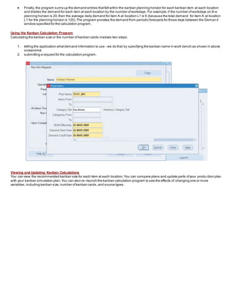  Finally, the program sums up the demand entries thatfall within the kanban planning horizon for each kanban item at each location
and divides the demand for each item at each location by the number ofworkdays. For example,if the number ofworkdays on th e
planning horizon is 20,then the average daily demand for item A at location L1 is 6 (because the total demand for item A at location
L1 for the planning horizon is 120).The program prorates the demand from periodic forecasts for those days between the Deman d
window specified for the calculation program.
Using the Kanban Calculation Program
Calculating the kanban size or the number of kanban cards involves two steps:
1. telling the application whatdemand information to use - we do that by specifying the kanban name in work bench as shown in above
screenshot.
2. submitting a requestfor the calculation program.
Viewing and Updating Kanban Calculations
You can view the recommended kanban size for each item at each location.You can compare plans and update parts ofyour produ ction plan
with your kanban simulation plan.You can also re–launch the kanban calculation program to see the effects of changing one or more
variables,including kanban size,number ofkanban cards,and source types.
 