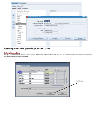 Defining/Generating/PrintingKanban Cards
Defining Kanban Cards
Use the Kanban Cards Summarywindow to view, define,and update kanban cards.You can also automaticallygenerate kanban cards with
the Generate Kanban Cards process.
 