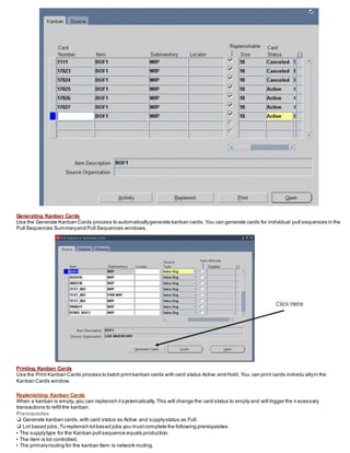 Generating Kanban Cards
Use the Generate Kanban Cards process to automaticallygenerate kanban cards.You can generate cards for individual pull sequences in the
Pull Sequences Summaryand Pull Sequences windows.
Printing Kanban Cards
Use the Print Kanban Cards process to batch print kanban cards with card status Active and Hold. You can print cards individu allyin the
Kanban Cards window.
Replenishing Kanban Cards
When a kanban is empty, you can replenish itsystematically.This will change the card status to empty and will trigger the n ecessary
transactions to refill the kanban.
Prerequisites
❑ Generate kanban cards,with card status as Active and supplystatus as Full.
❑ Lot based jobs,To replenish lotbased jobs you mustcomplete the following prerequisites:
• The supplytype for the Kanban pull sequence equals production.
• The item is lot controlled.
• The primaryrouting for the kanban Item is network routing.
 