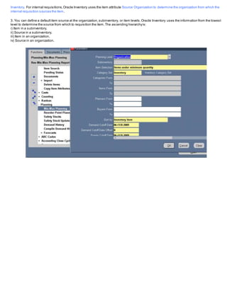 Inventory. For internal requisitions,Oracle Inventory uses the item attribute Source Organization to determine the organization from which the
internal requisition sources the item.
3. You can define a defaultitem source at the organization,subinventory, or item levels.Oracle Inventory uses the information from the lowest
level to determine the source from which to requisition the item.The ascending hierarchyis:
i) Item in a subinventory,
ii) Source in a subinventory,
iii) Item in an organization,
iv) Source in an organization.
 